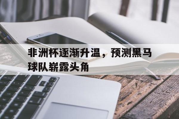 包含非洲杯逐渐升温，预测黑马球队崭露头角的词条