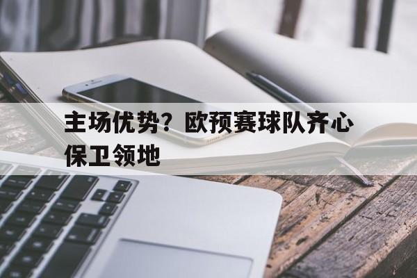 九游体育网页版登录入口-包含主场优势？欧预赛球队齐心保卫领地的词条