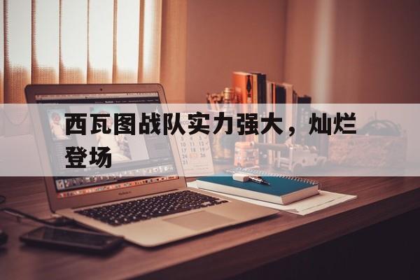 九游体育app下载-西瓦图战队实力强大，灿烂登场